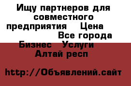 Ищу партнеров для совместного предприятия. › Цена ­ 1 000 000 000 - Все города Бизнес » Услуги   . Алтай респ.